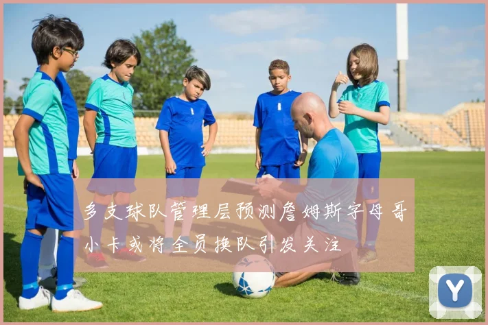 多支球队管理层预测詹姆斯字母哥小卡或将全员换队引发关注