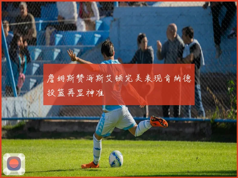 詹姆斯赞海斯艾顿完美表现肯纳德投篮再显神准