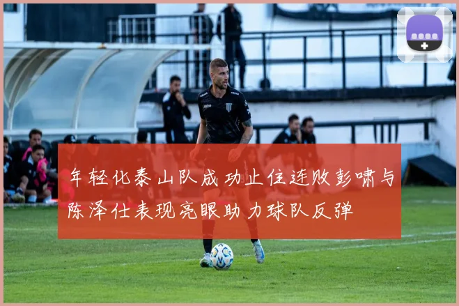 年轻化泰山队成功止住连败彭啸与陈泽仕表现亮眼助力球队反弹