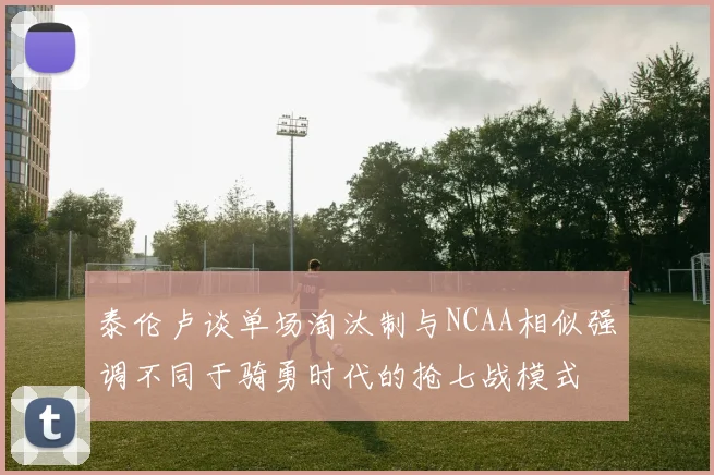 泰伦卢谈单场淘汰制与NCAA相似强调不同于骑勇时代的抢七战模式