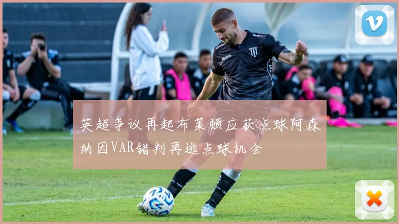 英超争议再起布莱顿应获点球阿森纳因VAR错判再逃点球机会