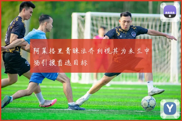 阿莱格里青睐法乔利视其为米兰中场引援首选目标